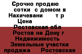 Срочно продаю 4,5 сотки  с домом в Нахичевани 2100 т.р. › Цена ­ 2 100 000 - Ростовская обл., Ростов-на-Дону г. Недвижимость » Земельные участки продажа   . Ростовская обл.,Ростов-на-Дону г.